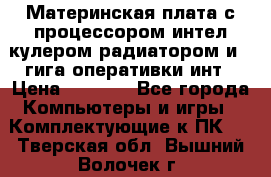 Материнская плата с процессором интел кулером радиатором и 4 гига оперативки инт › Цена ­ 1 000 - Все города Компьютеры и игры » Комплектующие к ПК   . Тверская обл.,Вышний Волочек г.